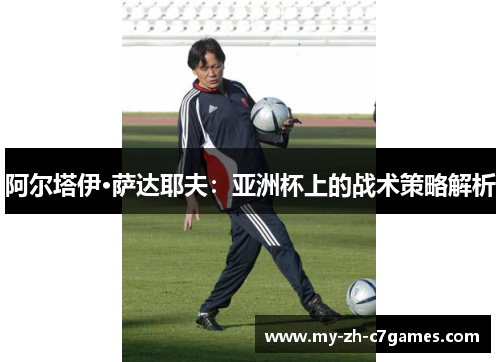 阿尔塔伊·萨达耶夫:亚洲杯上的战术策略解析 阿尔塔伊·萨达耶夫:亚洲杯上的战术策略解析