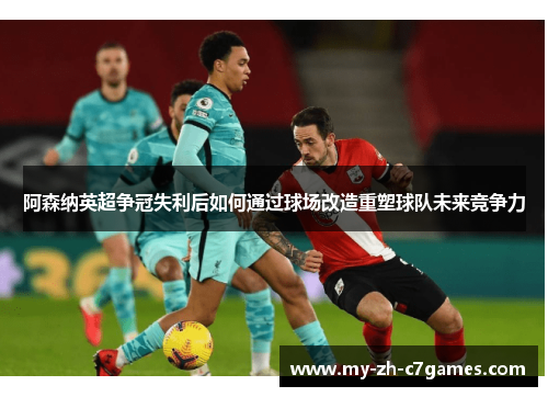 阿森纳英超争冠失利后如何通过球场改造重塑球队未来竞争力