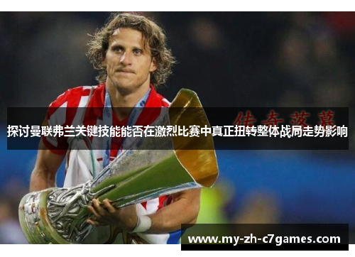 探讨曼联弗兰关键技能能否在激烈比赛中真正扭转整体战局走势影响