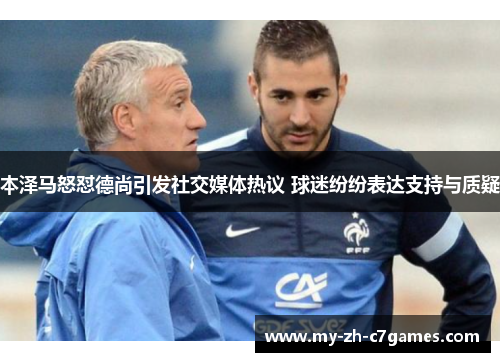 本泽马怒怼德尚引发社交媒体热议 球迷纷纷表达支持与质疑 本泽马怒怼德尚引发社交媒体热议 球迷纷纷表达支持与质疑