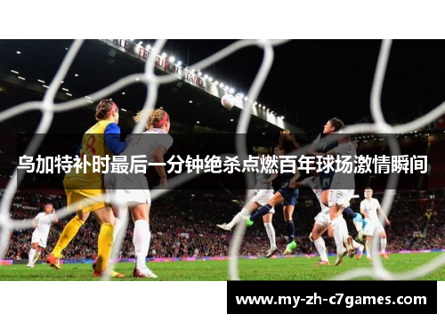 乌加特补时最后一分钟绝杀点燃百年球场激情瞬间